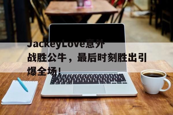 KAIYUN -包含JackeyLove意外战胜公牛，最后时刻胜出引爆全场！的词条